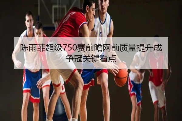 陈雨菲超级750赛前瞻网前质量提升成争冠关键看点
